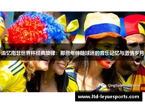 追忆南非世界杯经典旋律：那些年伴随球迷的音乐记忆与激情岁月