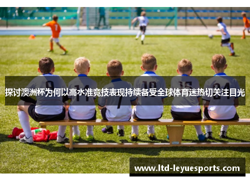 探讨澳洲杯为何以高水准竞技表现持续备受全球体育迷热切关注目光