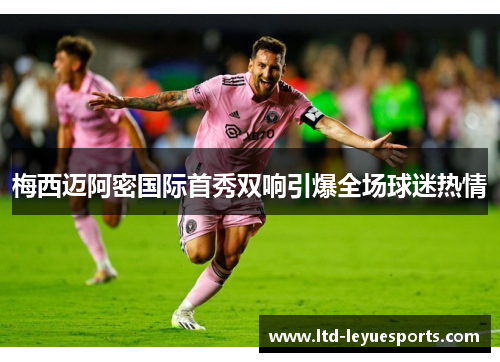 梅西迈阿密国际首秀双响引爆全场球迷热情